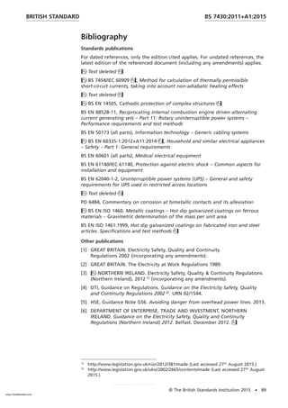 Bibliography
Standards publications
For dated references, only the edition cited applies. For undated references, the
latest edition of the referenced document (including any amendments) applies.
Text deleted
BS 7454/IEC 60909, Method for calculation of thermally permissible
short-circuit currents, taking into account non-adiabatic heating effects
Text deleted
BS EN 14505, Cathodic protection of complex structures
BS EN 88528-11, Reciprocating internal combustion engine driven alternating
current generating sets – Part 11: Rotary uninterruptible power systems –
Performance requirements and test methods
BS EN 50173 (all parts), Information technology – Generic cabling systems
BS EN 60335-1:2012+A11:2014, Household and similar electrical appliances
– Safety – Part 1: General requirements
BS EN 60601 (all parts), Medical electrical equipment
BS EN 61140/IEC 61140, Protection against electric shock – Common aspects for
installation and equipment
BS EN 62040-1-2, Uninterruptible power systems (UPS) – General and safety
requirements for UPS used in restricted access locations
Text deleted
PD 6484, Commentary on corrosion at bimetallic contacts and its alleviation
BS EN ISO 1460, Metallic coatings – Hot dip galvanized coatings on ferrous
materials – Gravimetric determination of the mass per unit area
BS EN ISO 1461:1999, Hot dip galvanized coatings on fabricated iron and steel
articles. Specifications and test methods
Other publications
[1] GREAT BRITAIN. Electricity Safety, Quality and Continuity
Regulations 2002 (incorporating any amendments).
[2] GREAT BRITAIN. The Electricity at Work Regulations 1989.
[3] NORTHERN IRELAND. Electricity Safety, Quality & Continuity Regulations
(Northern Ireland), 2012 1)
(incorporating any amendments).
[4] DTI, Guidance on Regulations. Guidance on the Electricity Safety, Quality
and Continuity Regulations 2002 2)
. URN 02/1544.
[5] HSE, Guidance Note GS6. Avoiding danger from overhead power lines. 2013.
[6] DEPARTMENT OF ENTERPRISE, TRADE AND INVESTMENT, NORTHERN
IRELAND. Guidance on the Electricity Safety, Quality and Continuity
Regulations (Northern Ireland) 2012. Belfast. December 2012.
1)
http://www.legislation.gov.uk/nisr/2012/381/made (Last accessed 27th
August 2015.)
2)
http://www.legislation.gov.uk/uksi/2002/2665/contents/made (Last accessed 27th
August
2015.)
BRITISH STANDARD BS 7430:2011+A1:2015
© The British Standards Institution 2015 • 89
www.TeraStandard.com
--``,`,`,`,,,,`,,,,,,,`,,`,,```,-`-`,,`,,`,`,,`---
 