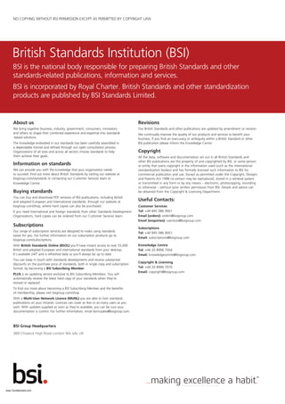 BSI is the national body responsible for preparing British Standards and other
standards-related publications, information and services.
BSI is incorporated by Royal Charter. British Standards and other standardization
products are published by BSI Standards Limited.
British Standards Institution (BSI)
BSI Group Headquarters
389 Chiswick High Road London W4 4AL UK
About us
We bring together business, industry, government, consumers, innovators
and others to shape their combined experience and expertise into standards
-based solutions.
The knowledge embodied in our standards has been carefully assembled in
a dependable format and refined through our open consultation process.
Organizations of all sizes and across all sectors choose standards to help
them achieve their goals.
Information on standards
We can provide you with the knowledge that your organization needs
to succeed. Find out more about British Standards by visiting our website at
bsigroup.com/standards or contacting our Customer Services team or
Knowledge Centre.
Buying standards
You can buy and download PDF versions of BSI publications, including British
and adopted European and international standards, through our website at
bsigroup.com/shop, where hard copies can also be purchased.
If you need international and foreign standards from other Standards Development
Organizations, hard copies can be ordered from our Customer Services team.
Subscriptions
Our range of subscription services are designed to make using standards
easier for you. For further information on our subscription products go to
bsigroup.com/subscriptions.
With British Standards Online (BSOL) you’ll have instant access to over 55,000
British and adopted European and international standards from your desktop.
It’s available 24/7 and is refreshed daily so you’ll always be up to date.
You can keep in touch with standards developments and receive substantial
discounts on the purchase price of standards, both in single copy and subscription
format, by becoming a BSI Subscribing Member.
PLUS is an updating service exclusive to BSI Subscribing Members. You will
automatically receive the latest hard copy of your standards when they’re
revised or replaced.
To find out more about becoming a BSI Subscribing Member and the benefits
of membership, please visit bsigroup.com/shop.
With a Multi-User Network Licence (MUNL) you are able to host standards
publications on your intranet. Licences can cover as few or as many users as you
wish. With updates supplied as soon as they’re available, you can be sure your
documentation is current. For further information, email bsmusales@bsigroup.com.
Revisions
Our British Standards and other publications are updated by amendment or revision.
We continually improve the quality of our products and services to benefit your
business. If you find an inaccuracy or ambiguity within a British Standard or other
BSI publication please inform the Knowledge Centre.
Copyright
All the data, software and documentation set out in all British Standards and
other BSI publications are the property of and copyrighted by BSI, or some person
or entity that owns copyright in the information used (such as the international
standardization bodies) and has formally licensed such information to BSI for
commercial publication and use. Except as permitted under the Copyright, Designs
and Patents Act 1988 no extract may be reproduced, stored in a retrieval system
or transmitted in any form or by any means – electronic, photocopying, recording
or otherwise – without prior written permission from BSI. Details and advice can
be obtained from the Copyright & Licensing Department.
Useful Contacts:
Customer Services
Tel: +44 845 086 9001
Email (orders): orders@bsigroup.com
Email (enquiries): cservices@bsigroup.com
Subscriptions
Tel: +44 845 086 9001
Email: subscriptions@bsigroup.com
Knowledge Centre
Tel: +44 20 8996 7004
Email: knowledgecentre@bsigroup.com
Copyright & Licensing
Tel: +44 20 8996 7070
Email: copyright@bsigroup.com
NO COPYING WITHOUT BSI PERMISSION EXCEPT AS PERMITTED BY COPYRIGHT LAW
www.TeraStandard.com
--``,`,`,`,,,,`,,,,,,,`,,`,,```,-`-`,,`,,`,`,,`---
 