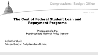 Congressional Budget Office
Presentation to the
Postsecondary National Policy Institute
January 24, 2020
Justin Humphrey
Principal Analyst, Budget Analysis Division
The Cost of Federal Student Loan and
Repayment Programs
 