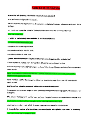 Agile E1 (CBO) 60566
1) Which of the followinge statements are useful visual radiators
Wall of frame to recognize the associates.
Kay failurepoints and important ru es &rogulations on digital/whitebaard to keep the associates aware
and alen
key everts and happening on digital dsplay/whiteboard to keepthe associates irformed
AlloftheAbove(Ans
2) Which of the following is not a benefit of visualization of work
Reducedinflow of work items(Ans
Reduced status reporting overhead
Quick idertification of blocked items
Reduced cycle time of work item
3) What is the most effective way to ldentifyimprovemont opportunties tor Valuelog?
Automation team analy2es work items and identifies improvement opportunities
Performance Improvemert (PI) Champion performs Value Stream Mapping and idertifies improverment
opportunties
EveryTeammemberconstantyquestions isthereabetterwaytodoourworkandidentfies
mprovement opportunities(Ans)
Team members wat for the management to set up ideatian events and then idertify impravement
opportunities
4) Which of the folowing is not trueabout ValueMaximization Scrum?
Composition of scrumcancharge lor each sprintdepending on the Value Log opportunities selected tor
that sprint
EAU emains the top prionty and the team works on the value log opportunities without impacting BAU
scrumteamsmembersfulltimeeverydayonthevaluelogopportunities(Ans)
scrum teams members make a little time everyday to wok on value log cpportunities
5) Survy Q Nonscoing what benefits are you experiencing with agile for Bo?Select all that apply.
feelmorehapeyandempoweredAns
 