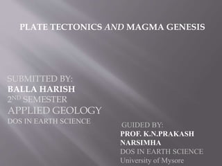 GUIDED BY:
PROF. K.N.PRAKASH
NARSIMHA
DOS IN EARTH SCIENCE
University of Mysore
SUBMITTED BY:
BALLA HARISH
2ND SEMESTER
APPLIED GEOLOGY
DOS IN EARTH SCIENCE
PLATE TECTONICS AND MAGMA GENESIS
 