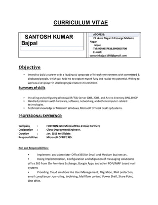 CURRICULUM VITAE
SANTOSH KUMAR
Bajpai
ADDRESS:
21 skate Nagar JLN marge Malaviy
Nagar
Jaipur
Tel: 9549937438,9999059790
E-mail :
santoshbajpai1992@gmail.com
Objective
• Intend to build a career with a leading co-corporate of hi-tech environment with committed &
dedicated people, which will help me to explore myself fully and realize my potential. Willing to
workas a keyplayerinChallenging&creative Environment.
Summary of skills
• InstallingandconfiguringWindowsXP/7/8,Server2003, 2008, and Active directory.DNS,DHCP
• Handledproblemswithhardware,software,networking,andothercomputer-related
technologies.
• Technical knowledge of MicrosoftWindows,MicrosoftOffice&DesktopSystems.
PROFESSIONAL EXPERIENCE:
Company : FOETRON INC (MicrosoftNo.1 CloudPartner)
Designation : CloudDeploymentEngineer.
Duration : Jan. 2016 to till date.
Responsibilities: MicrosoftOFFICE 365
Roll and Responsibilities:
• Implement and administer Office365 for Small and Medium businesses.
• Doing Implementation, Configuration and Migration of messaging solution to
office 365 from On-Premises Exchange, Google Apps and other POP/IMAP based mail
systems
• Providing Cloud solutions like User Management, Migration, Mail protection,
email compliance- Journaling, Archiving, Mail flow control, Power Shell, Share Point,
One drive.
 