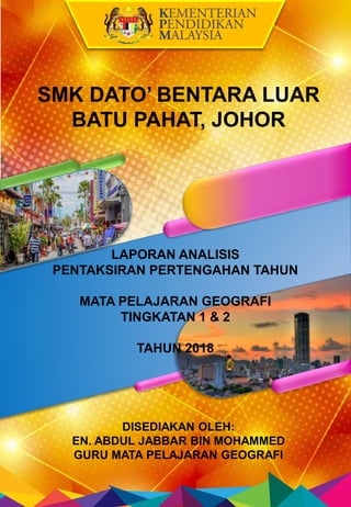 LAPORAN ANALISIS
PENTAKSIRAN PERTENGAHAN TAHUN
MATA PELAJARAN GEOGRAFI
TINGKATAN 1 & 2
TAHUN 2018
DISEDIAKAN OLEH:
EN. ABD...