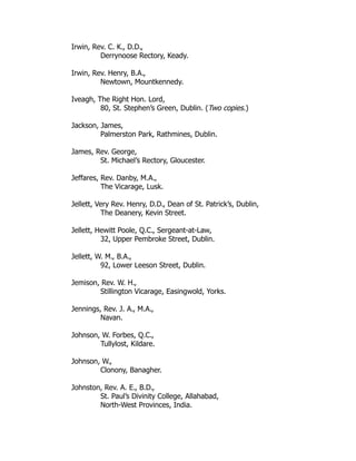 Irwin, Rev. C. K., D.D.,
Derrynoose Rectory, Keady.
Irwin, Rev. Henry, B.A.,
Newtown, Mountkennedy.
Iveagh, The Right Hon. Lord,
80, St. Stephen’s Green, Dublin. (Two copies.)
Jackson, James,
Palmerston Park, Rathmines, Dublin.
James, Rev. George,
St. Michael’s Rectory, Gloucester.
Jeffares, Rev. Danby, M.A.,
The Vicarage, Lusk.
Jellett, Very Rev. Henry, D.D., Dean of St. Patrick’s, Dublin,
The Deanery, Kevin Street.
Jellett, Hewitt Poole, Q.C., Sergeant-at-Law,
32, Upper Pembroke Street, Dublin.
Jellett, W. M., B.A.,
92, Lower Leeson Street, Dublin.
Jemison, Rev. W. H.,
Stillington Vicarage, Easingwold, Yorks.
Jennings, Rev. J. A., M.A.,
Navan.
Johnson, W. Forbes, Q.C.,
Tullylost, Kildare.
Johnson, W.,
Clonony, Banagher.
Johnston, Rev. A. E., B.D.,
St. Paul’s Divinity College, Allahabad,
North-West Provinces, India.
 
