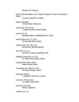 Dunlavin, Co. Wicklow.
Leech, Henry Brougham, LL.D., Regius Professor of Laws in University of
Dublin,
Yew Park, Clontarf, Co. Dublin.
Leeper, Alexander,
Trinity College, Melbourne.
Leeper, Rev. Canon, D.D.,
7, Upper Pembroke Street, Dublin.
Lett, Rev. H. W.,
Aghaderg Glebe, Loughbrickland, Co. Down.
Lewis-Crosby, Rev. E. C., B.D.,
83, Ranelagh Road, Dublin.
Lindesay, Rev. Wm. O’N., M.A.,
Baronscourt, Newtownstewart.
Little, Rev. E. G. H.,
All Saints’, Inverary, Argyleshire, N.B.
Littledale, Richard W. W., LL.D.,
23, Upper Mount Street, Dublin.
Liverpool Free Public Library,
William Brown Street.
Livingstone, Rev. Robert G., M.A.,
Pembroke College, Oxford.
Lockwood, Crosby,
7, Stationers’ Hall Court, London.
Long, Rev. Thomas, M.A.,
16, Appian Way, Dublin.
Low, Rev. John, B.D.,
Bansha, Tipperary.
Lunham, Col. T. A.,
 