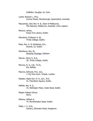 Ardfallen, Douglas, Co. Cork.
Luther, Edward L., M.D.,
Lennox Street, Maryborough, Queensland, Australia.
Maccartney, Very Rev. H. B., Dean of Melbourne,
The Deanery, Melbourne, Australia. (Four copies.)
MacIvor, James,
King’s Inns Library, Dublin.
Macintosh, Professor H. W.,
Trinity College, Dublin.
Mack, Rev. A. W. Bradshaw, B.A.,
Swords, Co. Dublin.
MacManus, Rev. W.,
Somerby Vicarage, Oakham.
Macran, Henry S., B.A.,
30, Trinity College, Dublin.
Macrory, R. A., A.B., T.C.D.,
Eia, Belfast.
Macrory, Edmund, M.A., Q.C.,
7, Fig Tree Court, Temple, London.
Madden, Right Hon. D. H., Q.C., M.P.,
41, Fitzwilliam Square, Dublin.
Maffett, Rev. R. S.,
19, Wellington Place, Clyde Road, Dublin.
Magee College Library,
Derry.
Mahony, William A.,
74, Morehampton Road, Dublin.
Malet, J. C., M.A.,
Carbery, Silchester Road, Kingstown.
 
