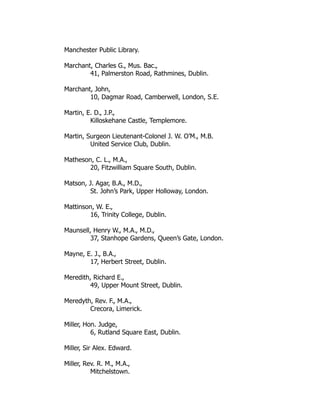 Manchester Public Library.
Marchant, Charles G., Mus. Bac.,
41, Palmerston Road, Rathmines, Dublin.
Marchant, John,
10, Dagmar Road, Camberwell, London, S.E.
Martin, E. D., J.P.,
Killoskehane Castle, Templemore.
Martin, Surgeon Lieutenant-Colonel J. W. O’M., M.B.
United Service Club, Dublin.
Matheson, C. L., M.A.,
20, Fitzwilliam Square South, Dublin.
Matson, J. Agar, B.A., M.D.,
St. John’s Park, Upper Holloway, London.
Mattinson, W. E.,
16, Trinity College, Dublin.
Maunsell, Henry W., M.A., M.D.,
37, Stanhope Gardens, Queen’s Gate, London.
Mayne, E. J., B.A.,
17, Herbert Street, Dublin.
Meredith, Richard E.,
49, Upper Mount Street, Dublin.
Meredyth, Rev. F., M.A.,
Crecora, Limerick.
Miller, Hon. Judge,
6, Rutland Square East, Dublin.
Miller, Sir Alex. Edward.
Miller, Rev. R. M., M.A.,
Mitchelstown.
 