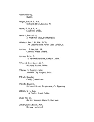 National Library,
Dublin.
Neligan, Rev. M. R., M.A.,
Chilworth Street, London, W.
Neville, W. N., B.A., M.D.,
Southville, Bristol.
Newland, Rev. Arthur,
3, West Park Villas, Southampton.
Nicholson, Rev. J. N., M.A., T.C.D.,
170, Osborne Road, Forest Gate, London, E.
Norman, L. A. Lee, D.L., J.P.,
Corbollis, Ardee, Ireland.
Norman, Robert G.,
16, Kenilworth Square, Rathgar, Dublin.
O’Connell, John Robert, LL.B.,
Mountjoy Square, Dublin.
O’Dwyer, M., Surgeon-Major,
Jullundur City, Punjaub, India.
O’Grady, Standish,
Carrig, Queenstown.
O’Keeffe, Dixon C.,
Richmond House, Templemore, Co. Tipperary.
Oldham, C. H., B.A.,
116, Grafton Street, Dublin.
Oliver, Rev. Dr.,
Garston Vicarage, Aigburth, Liverpool.
Ormsby, Rev. Edwin R., M.A.,
Rectory, Hartlepool.
 