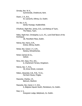 Ormsby, Rev. W. K.,
Summerside, Chislehurst, Kent.
Orpen, J. R., B.A.,
St. Leonard’s, Killiney, Co. Dublin.
Orr, Rev. A. B.,
Denby Vicarage, Huddersfield.
O’Sullivan, Right Rev. James, D.D., Lord Bishop of Tuam,
The Palace, Tuam.
Palles, Right Hon. Christopher, LL.D., P.C., Lord Chief Baron of the
Exchequer,
28, Fitzwilliam Place, Dublin.
Palmer, Rev. Henry, A.M.,
Eirènè, Killiney, Dublin.
Parker, Rev. Canon J. F., A.M.,
Rectory, Kilmacthomas.
Parker (James) & Co.,
Oxford.
Parry, Wm. Kaye, M.A., B.E.,
6, Charlemont Terrace, Kingstown.
Patrick, Rev. T., M.A.,
30, Grove Street, Liverpool.
Patton, Alexander, A.B., M.B., T.C.D.,
Farnham House, Finglas.
Peacocke, Charles, J.P.,
Belmont, Wexford.
Peacocke, Rev. Canon J. F., D.D.,
6, Belgrave Square South, Monkstown, Co. Dublin.
Peet, S. V.,
Evergreen Lodge, Ballybrack, Co. Dublin.
 