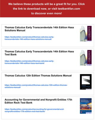 We believe these products will be a great fit for you. Click
the link to download now, or visit testbankfan.com
to discover even more!
Thomas Calculus Early Transcendentals 14th Edition Hass
Solutions Manual
https://testbankfan.com/product/thomas-calculus-early-
transcendentals-14th-edition-hass-solutions-manual/
Thomas Calculus Early Transcendentals 14th Edition Hass
Test Bank
https://testbankfan.com/product/thomas-calculus-early-
transcendentals-14th-edition-hass-test-bank/
Thomas Calculus 12th Edition Thomas Solutions Manual
https://testbankfan.com/product/thomas-calculus-12th-edition-thomas-
solutions-manual/
Accounting for Governmental and Nonprofit Entities 17th
Edition Reck Test Bank
https://testbankfan.com/product/accounting-for-governmental-and-
nonprofit-entities-17th-edition-reck-test-bank/
 