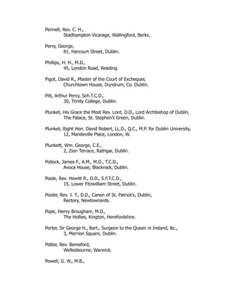 Pennell, Rev. C. H.,
Stadhampton Vicarage, Wallingford, Berks.
Perry, George,
81, Harcourt Street, Dublin.
Phillips, H. H., M.D.,
45, London Road, Reading.
Pigot, David R., Master of the Court of Exchequer,
Churchtown House, Dundrum, Co. Dublin.
Pitt, Arthur Percy, Sch.T.C.D.,
30, Trinity College, Dublin.
Plunket, His Grace the Most Rev. Lord, D.D., Lord Archbishop of Dublin,
The Palace, St. Stephen’s Green, Dublin.
Plunket, Right Hon. David Robert, LL.D., Q.C., M.P. for Dublin University,
12, Mandeville Place, London, W.
Plunkett, Wm. George, C.E.,
2, Zion Terrace, Rathgar, Dublin.
Pollock, James F., A.M., M.D., T.C.D.,
Avoca House, Blackrock, Dublin.
Poole, Rev. Hewitt R., D.D., S.F.T.C.D.,
15, Lower Fitzwilliam Street, Dublin.
Pooler, Rev. J. T., D.D., Canon of St. Patrick’s, Dublin,
Rectory, Newtownards.
Pope, Henry Brougham, M.D.,
The Hollies, Kington, Herefordshire.
Porter, Sir George H., Bart., Surgeon to the Queen in Ireland, &c.,
3, Merrion Square, Dublin.
Potter, Rev. Beresford,
Wellesbourne, Warwick.
Powell, G. W., M.B.,
 