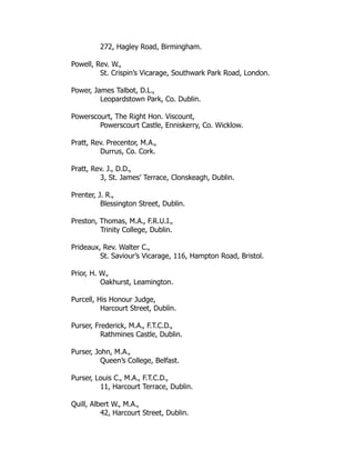272, Hagley Road, Birmingham.
Powell, Rev. W.,
St. Crispin’s Vicarage, Southwark Park Road, London.
Power, James Talbot, D.L.,
Leopardstown Park, Co. Dublin.
Powerscourt, The Right Hon. Viscount,
Powerscourt Castle, Enniskerry, Co. Wicklow.
Pratt, Rev. Precentor, M.A.,
Durrus, Co. Cork.
Pratt, Rev. J., D.D.,
3, St. James’ Terrace, Clonskeagh, Dublin.
Prenter, J. R.,
Blessington Street, Dublin.
Preston, Thomas, M.A., F.R.U.I.,
Trinity College, Dublin.
Prideaux, Rev. Walter C.,
St. Saviour’s Vicarage, 116, Hampton Road, Bristol.
Prior, H. W.,
Oakhurst, Leamington.
Purcell, His Honour Judge,
Harcourt Street, Dublin.
Purser, Frederick, M.A., F.T.C.D.,
Rathmines Castle, Dublin.
Purser, John, M.A.,
Queen’s College, Belfast.
Purser, Louis C., M.A., F.T.C.D.,
11, Harcourt Terrace, Dublin.
Quill, Albert W., M.A.,
42, Harcourt Street, Dublin.
 