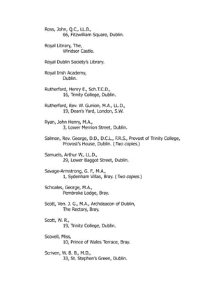 Ross, John, Q.C., LL.B.,
66, Fitzwilliam Square, Dublin.
Royal Library, The,
Windsor Castle.
Royal Dublin Society’s Library.
Royal Irish Academy,
Dublin.
Rutherford, Henry E., Sch.T.C.D.,
16, Trinity College, Dublin.
Rutherford, Rev. W. Gunion, M.A., LL.D.,
19, Dean’s Yard, London, S.W.
Ryan, John Henry, M.A.,
3, Lower Merrion Street, Dublin.
Salmon, Rev. George, D.D., D.C.L., F.R.S., Provost of Trinity College,
Provost’s House, Dublin. (Two copies.)
Samuels, Arthur W., LL.D.,
29, Lower Baggot Street, Dublin.
Savage-Armstrong, G. F., M.A.,
1, Sydenham Villas, Bray. (Two copies.)
Schoales, George, M.A.,
Pembroke Lodge, Bray.
Scott, Ven. J. G., M.A., Archdeacon of Dublin,
The Rectory, Bray.
Scott, W. R.,
19, Trinity College, Dublin.
Scovell, Miss,
10, Prince of Wales Terrace, Bray.
Scriven, W. B. B., M.D.,
33, St. Stephen’s Green, Dublin.
 