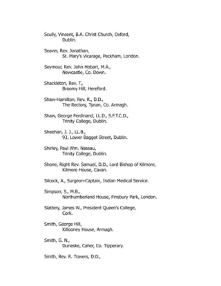 Scully, Vincent, B.A. Christ Church, Oxford,
Dublin.
Seaver, Rev. Jonathan,
St. Mary’s Vicarage, Peckham, London.
Seymour, Rev. John Hobart, M.A.,
Newcastle, Co. Down.
Shackleton, Rev. T.,
Broomy Hill, Hereford.
Shaw-Hamilton, Rev. R., D.D.,
The Rectory, Tynan, Co. Armagh.
Shaw, George Ferdinand, LL.D., S.F.T.C.D.,
Trinity College, Dublin.
Sheehan, J. J., LL.B.,
93, Lower Baggot Street, Dublin.
Shirley, Paul Wm. Nassau,
Trinity College, Dublin.
Shone, Right Rev. Samuel, D.D., Lord Bishop of Kilmore,
Kilmore House, Cavan.
Silcock, A., Surgeon-Captain, Indian Medical Service.
Simpson, S., M.B.,
Northumberland House, Finsbury Park, London.
Slattery, James W., President Queen’s College,
Cork.
Smith, George Hill,
Killooney House, Armagh.
Smith, G. N.,
Duneske, Caher, Co. Tipperary.
Smith, Rev. R. Travers, D.D.,
 