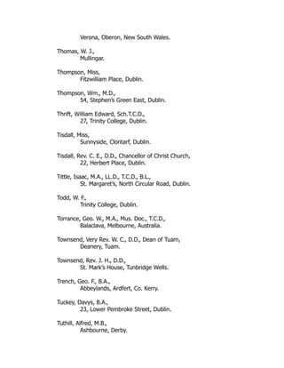Verona, Oberon, New South Wales.
Thomas, W. J.,
Mullingar.
Thompson, Miss,
Fitzwilliam Place, Dublin.
Thompson, Wm., M.D.,
54, Stephen’s Green East, Dublin.
Thrift, William Edward, Sch.T.C.D.,
27, Trinity College, Dublin.
Tisdall, Miss,
Sunnyside, Clontarf, Dublin.
Tisdall, Rev. C. E., D.D., Chancellor of Christ Church,
22, Herbert Place, Dublin.
Tittle, Isaac, M.A., LL.D., T.C.D., B.L.,
St. Margaret’s, North Circular Road, Dublin.
Todd, W. F.,
Trinity College, Dublin.
Torrance, Geo. W., M.A., Mus. Doc., T.C.D.,
Balaclava, Melbourne, Australia.
Townsend, Very Rev. W. C., D.D., Dean of Tuam,
Deanery, Tuam.
Townsend, Rev. J. H., D.D.,
St. Mark’s House, Tunbridge Wells.
Trench, Geo. F., B.A.,
Abbeylands, Ardfert, Co. Kerry.
Tuckey, Davys, B.A.,
23, Lower Pembroke Street, Dublin.
Tuthill, Alfred, M.B.,
Ashbourne, Derby.
 