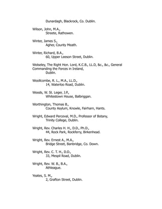 Dunardagh, Blackrock, Co. Dublin.
Wilson, John, M.A.,
Streete, Rathowen.
Winter, James S.,
Agher, County Meath.
Winter, Richard, B.A.,
60, Upper Leeson Street, Dublin.
Wolseley, The Right Hon. Lord, K.C.B., LL.D, &c., &c., General
Commanding the Forces in Ireland,
Dublin.
Woollcombe, R. L., M.A., LL.D.,
14, Waterloo Road, Dublin.
Woods, W. St. Leger, J.P.,
Whitestown House, Balbriggan.
Worthington, Thomas B.,
County Asylum, Knowle, Fairharn, Hants.
Wright, Edward Perceval, M.D., Professor of Botany,
Trinity College, Dublin.
Wright, Rev. Charles H. H., D.D., Ph.D.,
44, Rock Park, Rockferry, Birkenhead.
Wright, Rev. Ernest A., M.A.,
Bridge Street, Banbridge, Co. Down.
Wright, Rev. C. T. H., D.D.,
33, Mespil Road, Dublin.
Wright, Rev. W. B., B.A.,
Athleague.
Yeates, S. M.,
2, Grafton Street, Dublin.
 