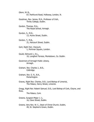 Glenn, W. B.,
67, Parkhurst Road, Holloway, London, N.
Goodman, Rev. James, M.A., Professor of Irish,
Trinity College, Dublin.
Gordon, Thomas, M.A.,
The Royal School, Armagh.
Gordon, S., M.D.,
13, Hume Street, Dublin.
Gordon, T., M.B.,
21, Harcourt Street, Dublin.
Gort, Right Hon. Viscount,
1, Portman Square, London.
Gould, Edmund J., D.L.,
10, Longford Terrace, Monkstown, Co. Dublin.
Governors of Armagh Public Library,
Armagh.
Graham, Rev. Charles J., B.D.,
Celbridge.
Graham, Rev. G. R., B.A.,
Portarlington.
Graves, Right Rev. Charles, D.D., Lord Bishop of Limerick,
The Palace, Henry Street, Limerick.
Gregg, Right Rev. Robert Samuel, D.D., Lord Bishop of Cork, Cloyne, and
Ross,
The Palace, Cork.
Greene, Surgeon-Major J. J.,
16, Clare Street, Dublin.
Greene, Very Rev. W. C., Dean of Christ Church, Dublin,
49, St. Stephen’s Green, Dublin.
 