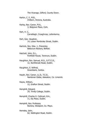 The Vicarage, Gilford, County Down.
Harkin, C. F., M.B.,
Chiltern, Victoria, Australia.
Harley, Rev. Canon, M.A.,
3, Belgrave Place, Cork.
Hart, H. C.,
Carrablagh, Croaghross, Letterkenny.
Hart, Geo. Vaughan,
14, Lower Pembroke Street, Dublin.
Hartrick, Rev. Edw. J., Precentor,
Ballynure Rectory, Belfast.
Hatchell, John, D.L.,
Fortfield House, Terenure, Dublin.
Haughton, Rev. Samuel, M.D., S.F.T.C.D.,
12, Northbrook Road, Dublin.
Haughton, S. Wilfred,
Greenbank, Carlow.
Haydn, Rev. Canon, LL.D., T.C.D.,
Nantenan Glebe, Askeaton, Co. Limerick.
Hayes, William,
12, Grafton Street, Dublin.
Hemphill, Edward,
29, Trinity College, Dublin.
Hemphill, Charles G. Cathcart, B.A.,
11, Ely Place, Dublin.
Hemphill, Rev. Professor,
Rectory, Westport, Co. Mayo.
Hemsley, John,
62, Wellington Road, Dublin.
 