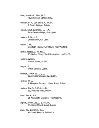 Hime, Maurice C., M.A., LL.D.,
Foyle College, Londonderry.
Hinkson, H. A., Sch. and B.A., T.C.D.,
7, Trinity College, Dublin.
Hipwell, Lieut.-Colonel A. G., M.A.,
Army Service Corps, Devonport.
Hodges, R. W., M.D.,
Queenstown, Co. Cork.
Hogan, C. H.,
Sleedagh House, Murrintown, near Wexford.
Holmes-Forbes, A. W., M.A.,
15, Barton Street, West Kensington, London, W.
Hopkins, William,
Nassau Street, Dublin.
Horgan, D.,
Trinity College, Dublin.
Houston, Arthur, LL.D., Q.C.,
52, Fitwilliam Square W., Dublin.
Hughes, W. G.,
4, Hampton Terrace, Lisburn Road, Belfast.
Hughes, Rev. S. C., M.A., LL.D.,
13, Adelaide Road, Dublin.
Hurst, Rev. F., A.M.,
St. Margaret’s Vicarage, Fivemiletown.
Ingram, John K., LL.D., S.F.T.C.D.,
38, Upper Mount Street, Dublin.
Irwin, Rev. Benjamin, B.A.,
Kilconnell Rectory, Ballinasloe.
 