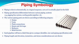Piping Symbology
 Piping is shown schematically, in a logical sequence, not as it is actually piped in the field
 Piping specification differentiate between various piping systems
e.g. pigging line system, cooling jacket pipeline etc.
 The various piping parts are shown according to following category:
 Drains
 Vents
 Flush connections
 Steam and Air traps
 Reducers
 Relief devices
 Each pipeline will have a label that gives a unique identifier, size and piping specification code
 Piping length and elevation, isometrics, and stress considerations are not shown
 