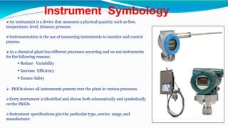 Instrument Symbology
An instrument is a device that measures a physical quantity such as flow,
temperature, level, distance,pressure.
Instrumentation is the use of measuring instruments to monitor and control
process.
As a chemical plant has different processes occurring and we use instruments
for the following reasons:
 Reduce Variability
 Increase Efficiency
 Ensure Safety
 P&IDs shows all instruments present over the plant in various processes.
Every instrument is identified and shown both schematically and symbolically
on the P&IDs.
Instrument specifications give the particular type, service, range, and
manufacturer.
 