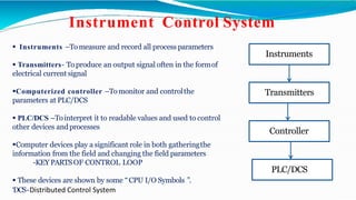  Instruments –Tomeasure and record all process parameters
 Transmitters- To produce an output signal often in the formof
electrical current signal
Computerized controller –To monitor and controlthe
parameters at PLC/DCS
 PLC/DCS –Tointerpret it to readable values and used to control
other devices andprocesses
Computer devices play a significant role in both gatheringthe
information from the field and changing the field parameters
-KEY PARTSOF CONTROL LOOP
 These devices are shown by some “CPU I/O Symbols ”.
‘DCS-Distributed Control System
Instrument Control System
Instruments
PLC/DCS
Controller
Transmitters
 