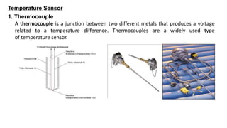 Temperature Sensor
A thermocouple is a junction between two different metals that produces a voltage
related to a temperature difference. Thermocouples are a widely used type
of temperature sensor.
1. Thermocouple
 