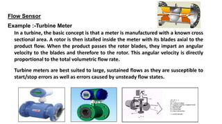 Flow Sensor
Example :-Turbine Meter
In a turbine, the basic concept is that a meter is manufactured with a known cross
sectional area. A rotor is then istalled inside the meter with its blades axial to the
product flow. When the product passes the rotor blades, they impart an angular
velocity to the blades and therefore to the rotor. This angular velocity is directly
proportional to the total volumetric flow rate.
Turbine meters are best suited to large, sustained flows as they are susceptible to
start/stop errors as well as errors caused by unsteady flow states.
 