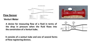 Flow Sensor
Venturi Meter
A device for measuring flow of a fluid in terms of
the drop in pressure when the fluid flows into
the constriction of a Venturi tube.
It consists of a venturi tube and one of several forms
of flow registering devices.
 