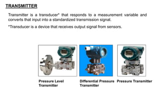 TRANSMITTER
Transmitter is a transducer* that responds to a measurement variable and
converts that input into a standardized transmission signal.
*Transducer is a device that receives output signal from sensors.
Pressure Transmitter
Differential Pressure
Transmitter
Pressure Level
Transmitter
 