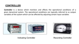 CONTROLLER
Controller is a device which monitors and affects the operational conditions of a
given dynamical system. The operational conditions are typically referred to as output
variables of the system which can be affected by adjusting certain input variables
Indicating Controller Recording Controller
 