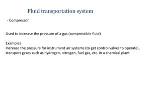 Fluid transportation system
- Compressor
Used to increase the pressure of a gas (compressible fluid)
Examples
Increase the pressure for instrument air systems (to get control valves to operate),
transport gases such as hydrogen, nitrogen, fuel gas, etc. in a chemical plant
 