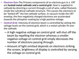 • Electron Gun-The Primary components of an electron gun in a CRT
are heated metal cathode and a control grid. Heat is sup...