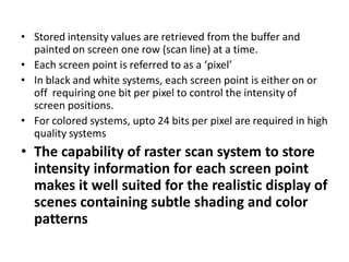 • Stored intensity values are retrieved from the buffer and
painted on screen one row (scan line) at a time.
• Each screen...