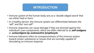 • Immune system of the human body acts as a ‘double edged sword’ that
can either heal or harm
• In a healthy person, the immune system can differentiate between the
‘self’’ and the ‘non-self’’
• Immune responses can cause damage if they are directed against the
individual’s own components, which are often referred to as self-antigens
or autoantigens by autoreactive lymphocyte
• Immune tolerance refers to unresponsiveness of the immune system
toward certain substances or tissues that are normally capable of
stimulating an immune response
INTRODUCTION
 