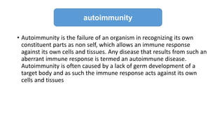 • Autoimmunity is the failure of an organism in recognizing its own
constituent parts as non self, which allows an immune response
against its own cells and tissues. Any disease that results from such an
aberrant immune response is termed an autoimmune disease.
Autoimmunity is often caused by a lack of germ development of a
target body and as such the immune response acts against its own
cells and tissues
autoimmunity
 