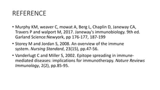 REFERENCE
• Murphy KM, weaver C, mowat A, Berg L, Chaplin D, Janeway CA,
Travers P and walport M, 2017. Janeway's immunobiology. 9th ed.
Garland Science:Newyork, pp 176-177, 187-199
• Storey M and Jordan S, 2008. An overview of the immune
system. Nursing Standard, 23(15), pp.47-56.
• Vanderlugt C and Miller S, 2002. Epitope spreading in immune-
mediated diseases: implications for immunotherapy. Nature Reviews
Immunology, 2(2), pp.85-95.
 