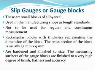 Slip Gauges or Gauge blocks
 These are small blocks of alloy steel.
 Used in the manufacturing shops as length standards.
 Not to be used for regular and continuous
measurement.
 Rectangular blocks with thickness representing the
dimension of the block. The cross-section of the block
is usually 32 mm x 9 mm.
 Are hardened and finished to size. The measuring
surfaces of the gauge blocks are finished to a very high
degree of finish, flatness and accuracy.
 