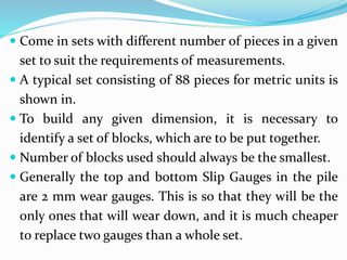  Come in sets with different number of pieces in a given
set to suit the requirements of measurements.
 A typical set consisting of 88 pieces for metric units is
shown in.
 To build any given dimension, it is necessary to
identify a set of blocks, which are to be put together.
 Number of blocks used should always be the smallest.
 Generally the top and bottom Slip Gauges in the pile
are 2 mm wear gauges. This is so that they will be the
only ones that will wear down, and it is much cheaper
to replace two gauges than a whole set.
 