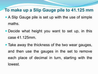 To make up a Slip Gauge pile to 41.125 mm
 A Slip Gauge pile is set up with the use of simple
maths.
 Decide what height you want to set up, in this
case 41.125mm.
 Take away the thickness of the two wear gauges,
and then use the gauges in the set to remove
each place of decimal in turn, starting with the
lowest.
 