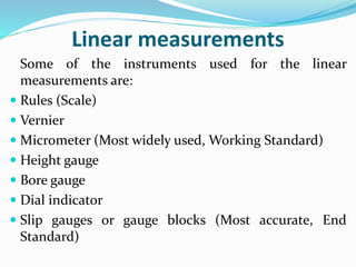 Linear measurements
Some of the instruments used for the linear
measurements are:
 Rules (Scale)
 Vernier
 Micrometer (Most widely used, Working Standard)
 Height gauge
 Bore gauge
 Dial indicator
 Slip gauges or gauge blocks (Most accurate, End
Standard)
 