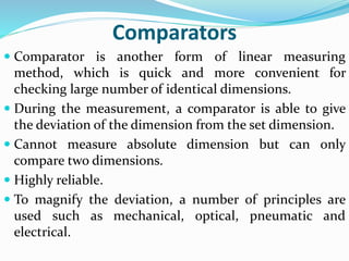 Comparators
 Comparator is another form of linear measuring
method, which is quick and more convenient for
checking large number of identical dimensions.
 During the measurement, a comparator is able to give
the deviation of the dimension from the set dimension.
 Cannot measure absolute dimension but can only
compare two dimensions.
 Highly reliable.
 To magnify the deviation, a number of principles are
used such as mechanical, optical, pneumatic and
electrical.
 