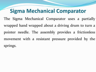Sigma Mechanical Comparator
The Sigma Mechanical Comparator uses a partially
wrapped band wrapped about a driving drum to turn a
pointer needle. The assembly provides a frictionless
movement with a resistant pressure provided by the
springs.
 