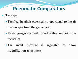 Pneumatic Comparators
 Flow type:
 The float height is essentially proportional to the air
that escapes from the gauge head
 Master gauges are used to find calibration points on
the scales
 The input pressure is regulated to allow
magnification adjustment
 