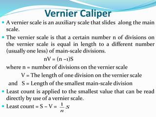 Vernier Caliper
 A vernier scale is an auxiliary scale that slides along the main
scale.
 The vernier scale is that a certain number n of divisions on
the vernier scale is equal in length to a different number
(usually one less) of main-scale divisions.
nV = (n −1)S
where n = number of divisions on the vernier scale
V = The length of one division on the vernier scale
and S = Length of the smallest main-scale division
 Least count is applied to the smallest value that can be read
directly by use of a vernier scale.
 Least count = S − V = 1
S
n
 