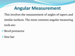 Angular Measurement
This involves the measurement of angles of tapers and
similar surfaces. The most common angular measuring
tools are:
 Bevel protractor
 Sine bar
 