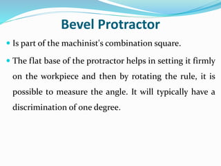 Bevel Protractor
 Is part of the machinist's combination square.
 The flat base of the protractor helps in setting it firmly
on the workpiece and then by rotating the rule, it is
possible to measure the angle. It will typically have a
discrimination of one degree.
 