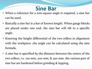 Sine Bar
 When a reference for a non-square angle is required, a sine bar
can be used.
 Basically a sine bar is a bar of known length. When gauge blocks
are placed under one end, the sine bar will tilt to a specific
angle.
 Knowing the height differential of the two rollers in alignment
with the workpiece ,the angle can be calculated using the sine
formula.
 A sine bar is specified by the distance between the centre of the
two rollers, i.e. 100 mm, 200 mm, & 300 mm. the various part of
sine bar are hardened before grinding & lapping.
 