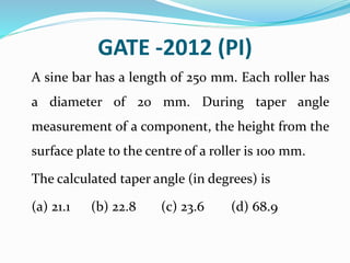 GATE -2012 (PI)
A sine bar has a length of 250 mm. Each roller has
a diameter of 20 mm. During taper angle
measurement of a component, the height from the
surface plate to the centre of a roller is 100 mm.
The calculated taper angle (in degrees) is
(a) 21.1 (b) 22.8 (c) 23.6 (d) 68.9
 