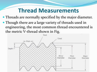 Thread Measurements
 Threads are normally specified by the major diameter.
 Though there are a large variety of threads used in
engineering, the most common thread encountered is
the metric V-thread shown in Fig.
 